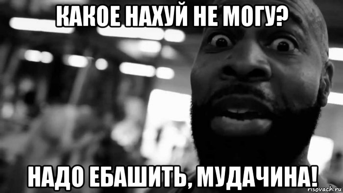 какое нахуй не могу? надо ебашить, мудачина!