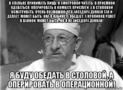 в спальне принимать пищу, в смотровой читать, в приемной одеваться, оперировать в комнате прислуги, а в столовой осматривать. очень возможно, что айседора дункан так и делает. может быть, она в кабинете обедает, а кроликов режет в ванной. может быть. но я не айседора дункан! я буду обедать в столовой, а оперировать в операционной!, Мем Профессор Преображенский