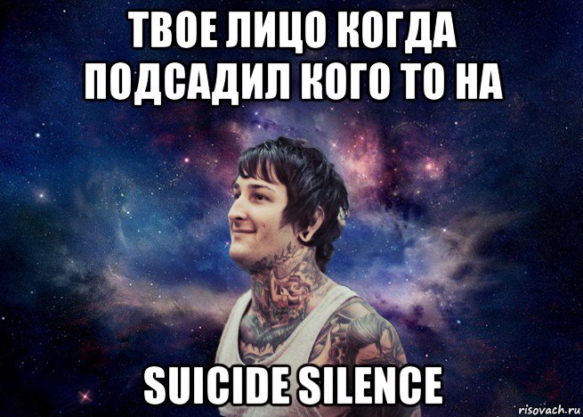 твое лицо когда подсадил кого то на suicide silence