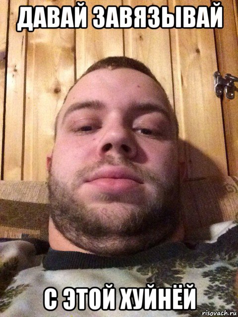 давай завязывай с этой хуйнёй