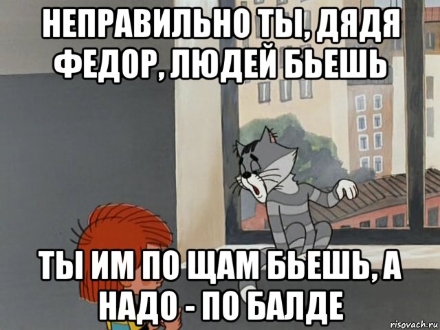 неправильно ты, дядя федор, людей бьешь ты им по щам бьешь, а надо - по балде