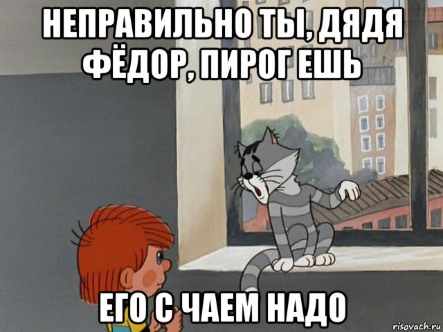 неправильно ты, дядя фёдор, пирог ешь его с чаем надо