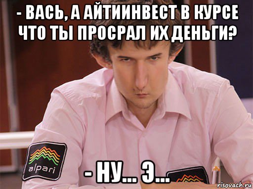 - вась, а айтиинвест в курсе что ты просрал их деньги? - ну... э..., Мем Сергей Курякин