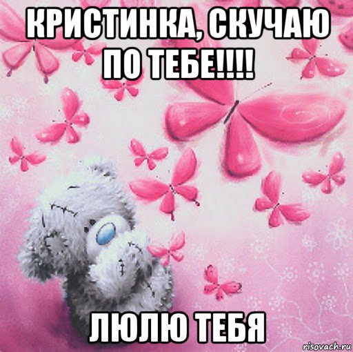 кристинка, скучаю по тебе!!!! люлю тебя