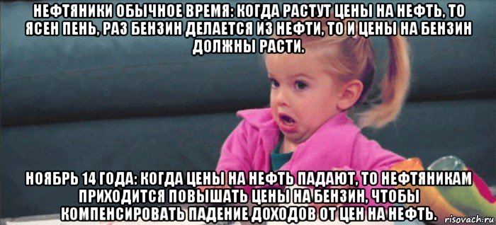 нефтяники обычное время: когда растут цены на нефть, то ясен пень, раз бензин делается из нефти, то и цены на бензин должны расти. ноябрь 14 года: когда цены на нефть падают, то нефтяникам приходится повышать цены на бензин, чтобы компенсировать падение доходов от цен на нефть., Мем  Ты говоришь (девочка возмущается)