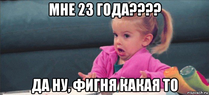 мне 23 года???? да ну, фигня какая то, Мем  Ты говоришь (девочка возмущается)