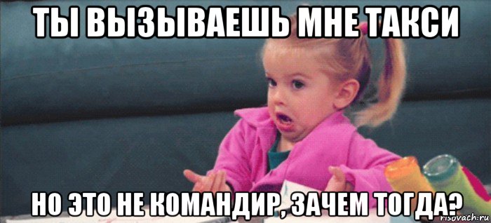 ты вызываешь мне такси но это не командир, зачем тогда?, Мем  Ты говоришь (девочка возмущается)