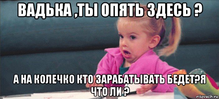 вадька ,ты опять здесь ? а на колечко кто зарабатывать бедет?я что ли ?, Мем  Ты говоришь (девочка возмущается)