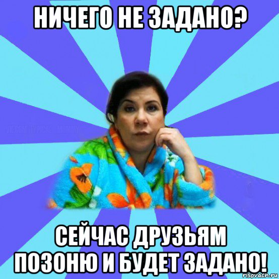 ничего не задано? сейчас друзьям позоню и будет задано!, Мем типичная мама