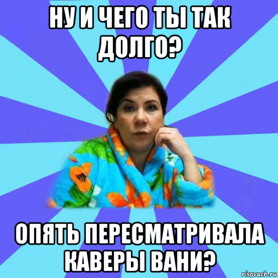 ну и чего ты так долго? опять пересматривала каверы вани?, Мем типичная мама