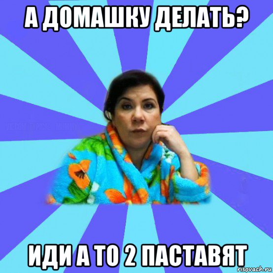 а домашку делать? иди а то 2 паставят, Мем типичная мама