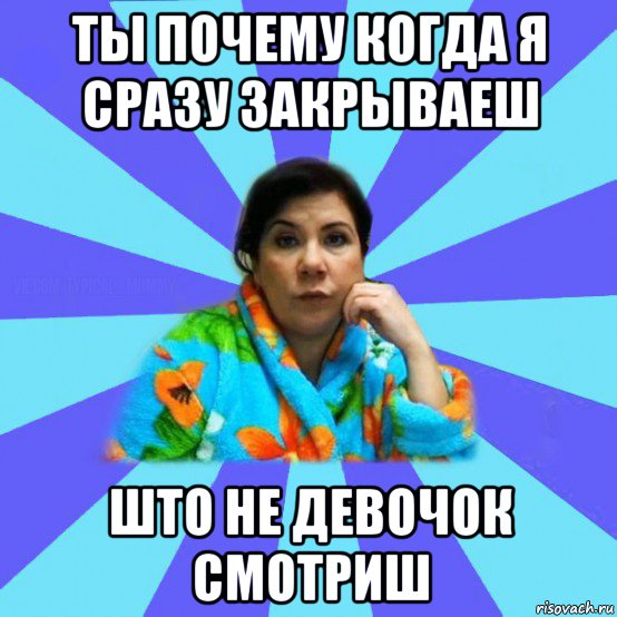 ты почему когда я сразу закрываеш што не девочок смотриш, Мем типичная мама