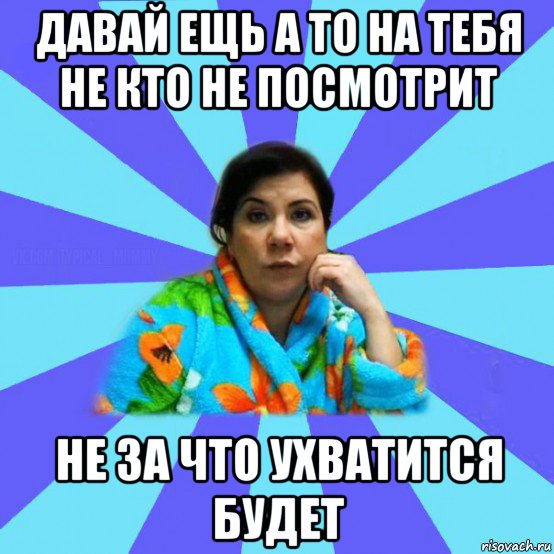 давай ещь а то на тебя не кто не посмотрит не за что ухватится будет, Мем типичная мама