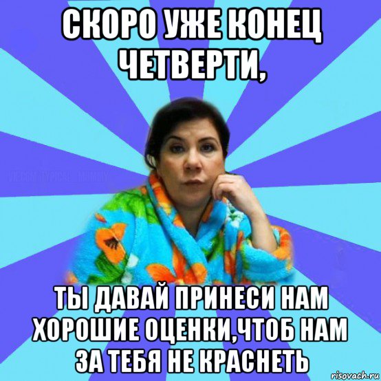 скоро уже конец четверти, ты давай принеси нам хорошие оценки,чтоб нам за тебя не краснеть, Мем типичная мама