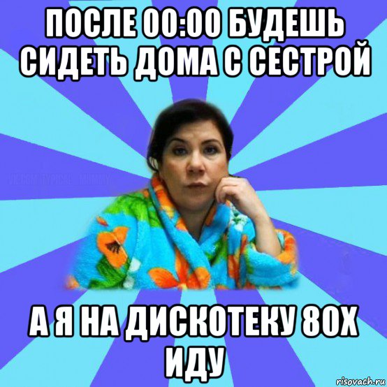 после 00:00 будешь сидеть дома с сестрой а я на дискотеку 80х иду, Мем типичная мама