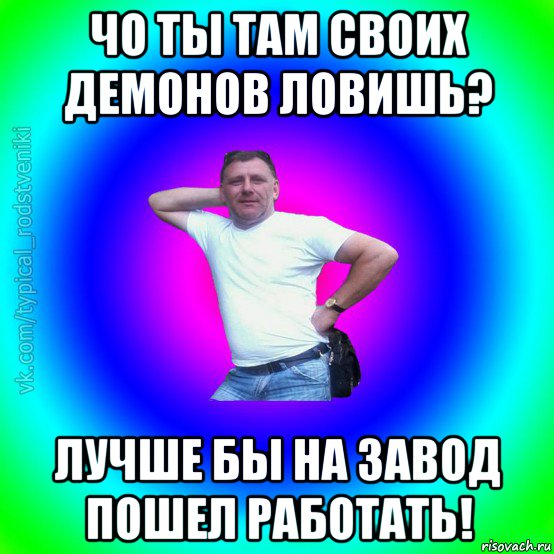 чо ты там своих демонов ловишь? лучше бы на завод пошел работать!, Мем Типичный Батя