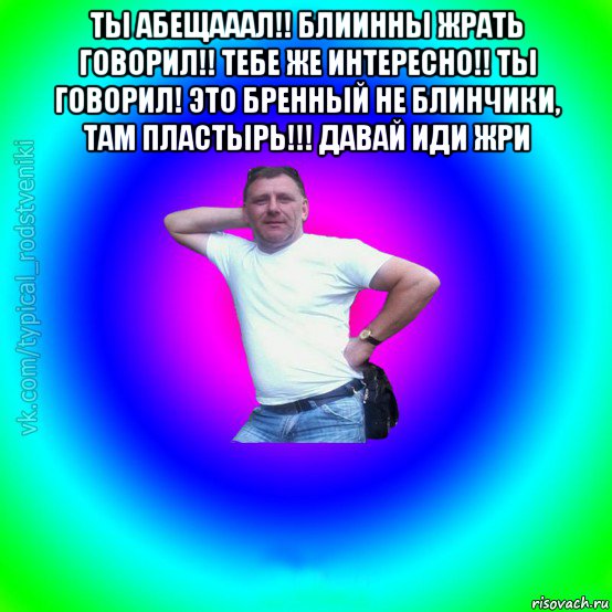 ты абещааал!! блиинны жрать говорил!! тебе же интересно!! ты говорил! это бренный не блинчики, там пластырь!!! давай иди жри 