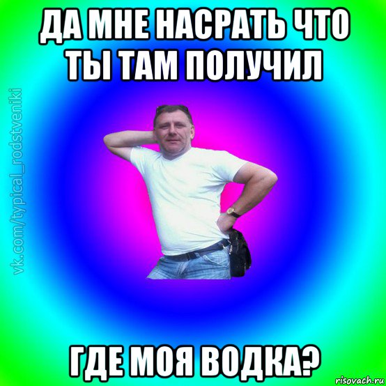 да мне насрать что ты там получил где моя водка?