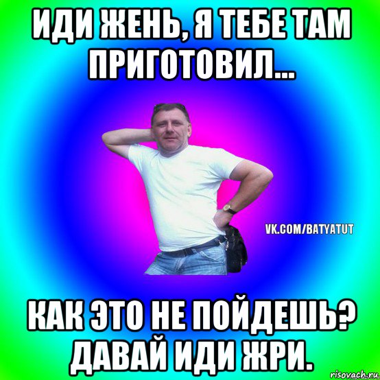 иди жень, я тебе там приготовил... как это не пойдешь? давай иди жри., Мем  Типичный Батя вк