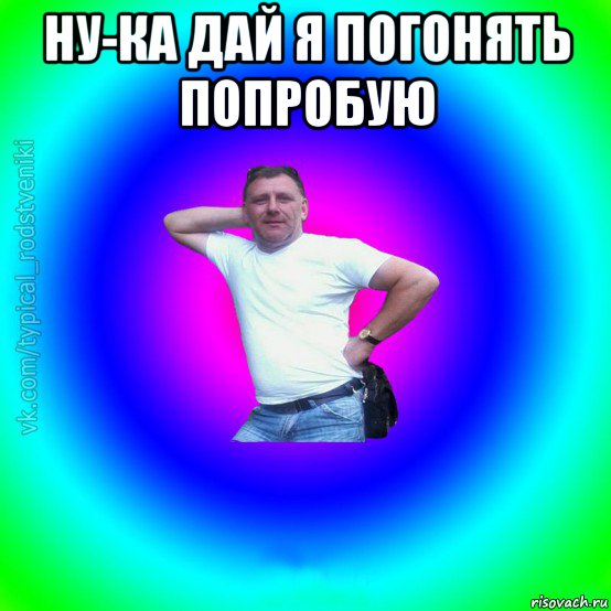 ну-ка дай я погонять попробую 