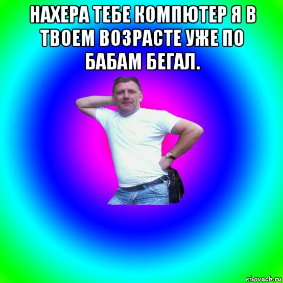 нахера тебе компютер я в твоем возрасте уже по бабам бегал. , Мем Типичный Батя