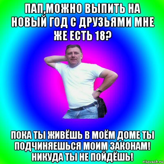 пап,можно выпить на новый год с друзьями мне же есть 18? пока ты живёшь в моём доме ты подчиняешься моим законам! никуда ты не пойдёшь!, Мем Типичный Батя