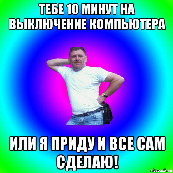 тебе 10 минут на выключение компьютера или я приду и все сам сделаю!