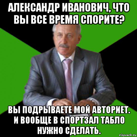александр иванович, что вы все время спорите? вы подрываете мой авториет. и вообще в спортзал табло нужно сделать.