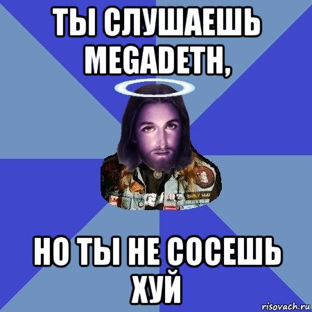 ты слушаешь megadeth, но ты не сосешь хуй