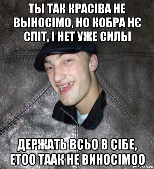 ты так красіва не выносімо, но кобра нє спіт, і нет уже силы держать всьо в сібе, етоо таак не виносімоо, Мем Тут Апасна