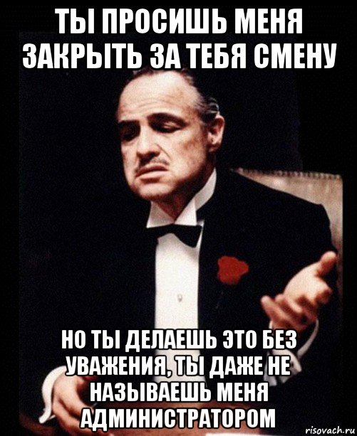 ты просишь меня закрыть за тебя смену но ты делаешь это без уважения, ты даже не называешь меня администратором, Мем ты делаешь это без уважения