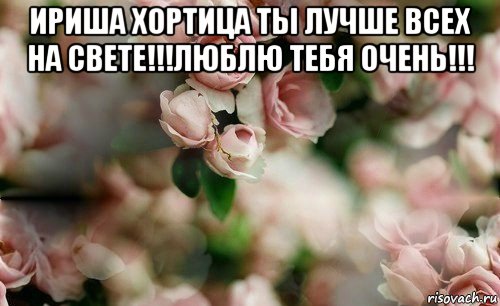 ириша хортица ты лучше всех на свете!!!люблю тебя очень!!! 