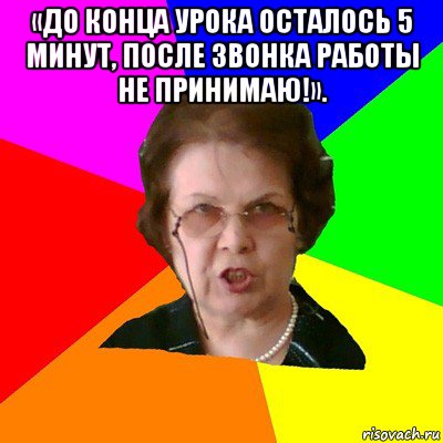 «до конца урока осталось 5 минут, после звонка работы не принимаю!». , Мем Типичная училка