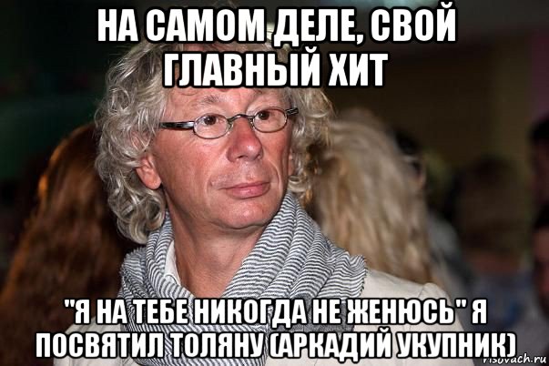 на самом деле, свой главный хит "я на тебе никогда не женюсь" я посвятил толяну (аркадий укупник)