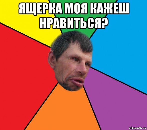 ящерка моя кажеш нравиться? 