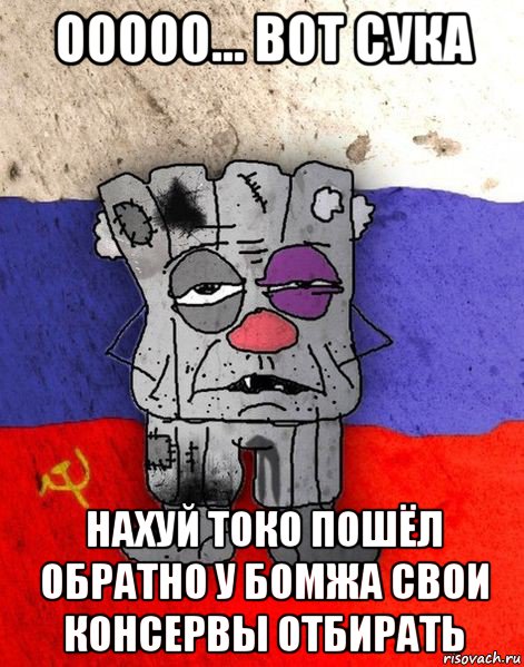 ооооо... вот сука нахуй токо пошёл обратно у бомжа свои консервы отбирать