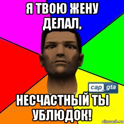 я твою жену делал, несчастный ты ублюдок!