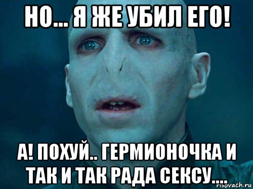 но... я же убил его! а! похуй.. гермионочка и так и так рада сексу...., Мем Волан де Морт