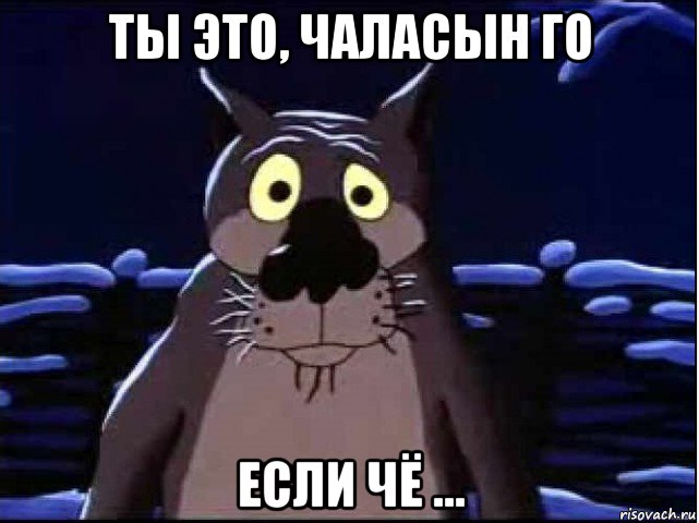 ты это, чаласын го если чё ...