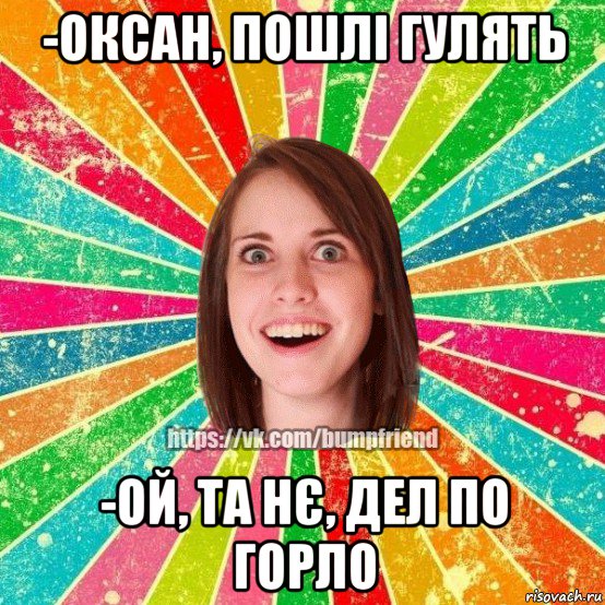 -оксан, пошлі гулять -ой, та нє, дел по горло, Мем Йобнута Подруга ЙоП