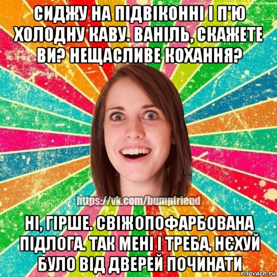 сиджу на підвіконні і п'ю холодну каву. ваніль, скажете ви? нещасливе кохання? ні, гірше. свіжопофарбована підлога. так мені і треба, нєхуй було від дверей починати, Мем Йобнута Подруга ЙоП