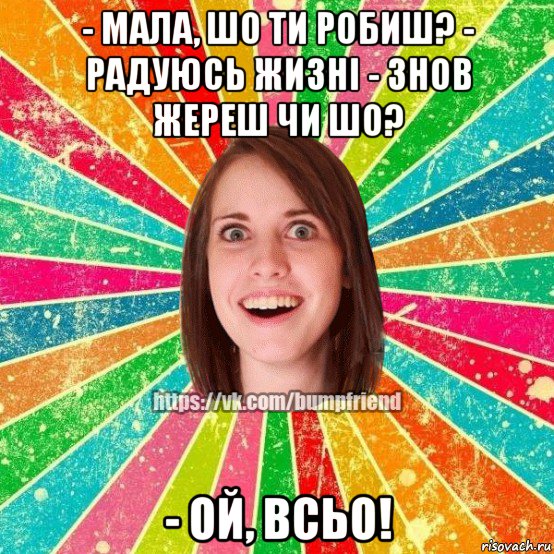 - мала, шо ти робиш? - радуюсь жизні - знов жереш чи шо? - ой, всьо!, Мем Йобнута Подруга ЙоП