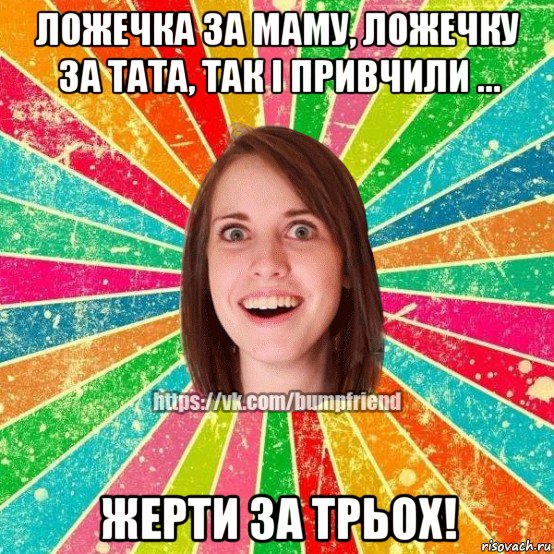 ложечка за маму, ложечку за тата, так і привчили ... жерти за трьох!, Мем Йобнута Подруга ЙоП