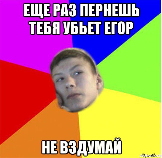 еще раз пернешь тебя убьет егор не вздумай