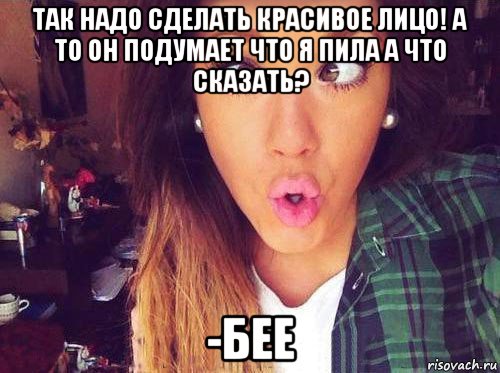 так надо сделать красивое лицо! а то он подумает что я пила а что сказать? -бее, Мем женская логика