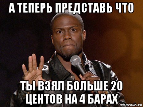 а теперь представь что ты взял больше 20 центов на 4 барах, Мем  А теперь представь