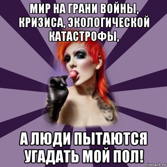 мир на грани войны, кризиса, экологической катастрофы, а люди пытаются угадать мой пол!