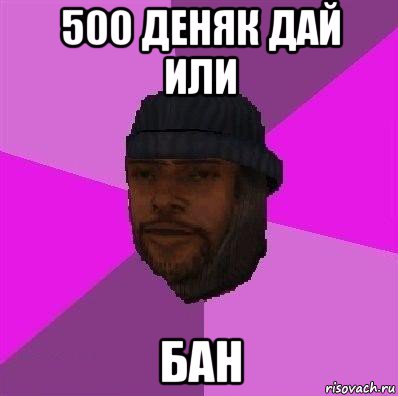 500 деняк дай или бан