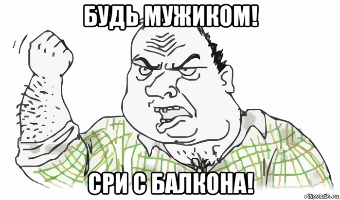 будь мужиком! сри с балкона!