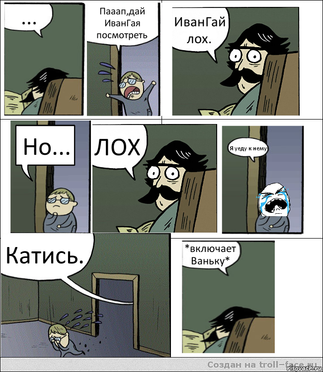 ... Пааап,дай ИванГая посмотреть ИванГай лох. Но... ЛОХ Я уеду к нему! Катись. *включает Ваньку*